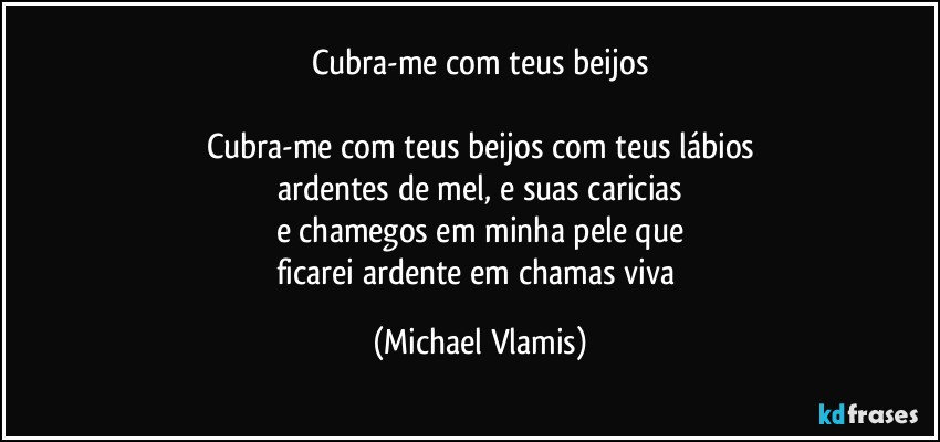 Cubra-me com teus beijos

Cubra-me com teus beijos com teus lábios
ardentes de mel, e suas caricias
e chamegos em minha pele que
ficarei ardente em chamas viva (Michael Vlamis)