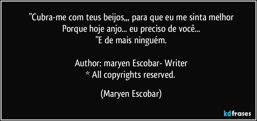 "Cubra-me com teus beijos,,, para que eu me sinta melhor
Porque hoje anjo... eu preciso de você...
"E de mais ninguém.

Author: maryen Escobar- Writer
* All copyrights reserved. (Maryen Escobar)