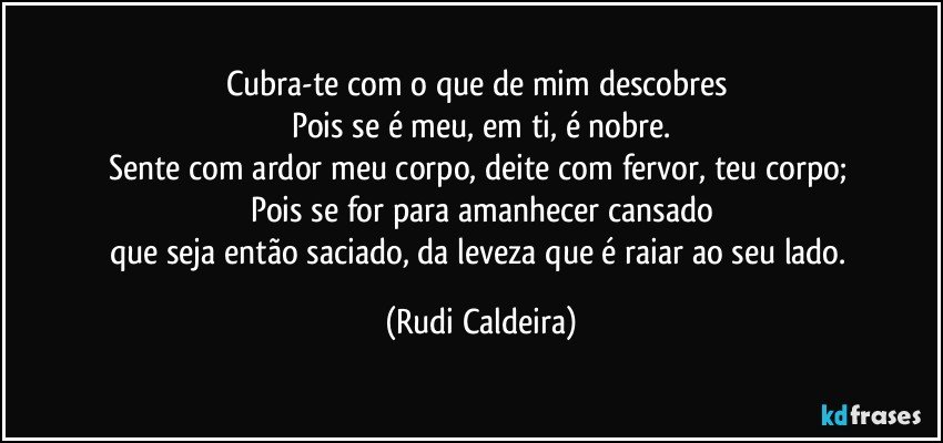 Cubra-te com o que de mim descobres
Pois se é meu, em ti, é nobre.
Sente com ardor meu corpo, deite com fervor, teu corpo;
Pois se for para amanhecer cansado
que seja então saciado, da leveza que é raiar ao seu lado. (Rudi Caldeira)