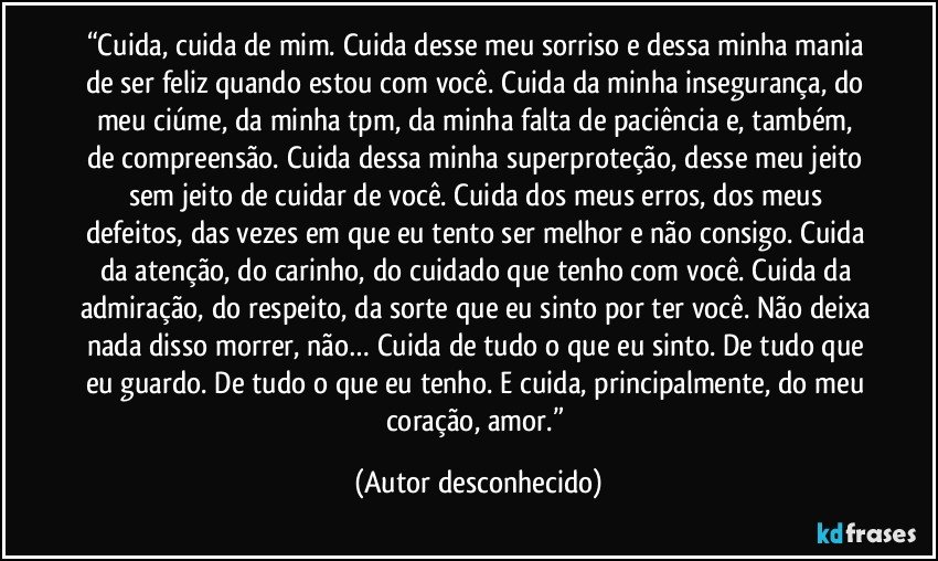 “Cuida, cuida de mim. Cuida desse meu sorriso e dessa minha mania de ser feliz quando estou com você. Cuida da minha insegurança, do meu ciúme, da minha tpm, da minha falta de paciência e, também, de compreensão. Cuida dessa minha superproteção, desse meu jeito sem jeito de cuidar de você. Cuida dos meus erros, dos meus defeitos, das vezes em que eu tento ser melhor e não consigo. Cuida da atenção, do carinho, do cuidado que tenho com você. Cuida da admiração, do respeito, da sorte que eu sinto por ter você. Não deixa nada disso morrer, não… Cuida de tudo o que eu sinto. De tudo que eu guardo. De tudo o que eu tenho. E cuida, principalmente, do meu coração, amor.” (Autor desconhecido)