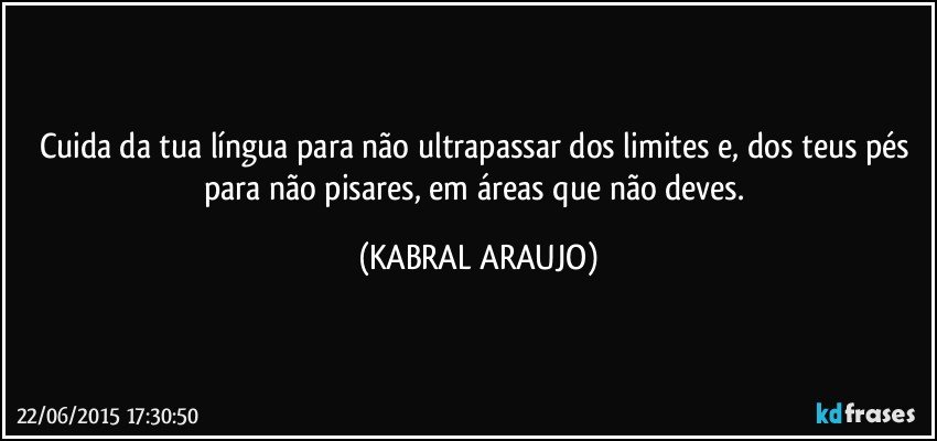 Cuida da tua língua para não ultrapassar dos limites e, dos teus pés para não pisares, em áreas que não deves. (KABRAL ARAUJO)