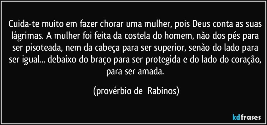 Cuida-te muito em fazer chorar uma mulher, pois Deus conta as suas lágrimas. A mulher foi feita da costela do homem, não dos pés para ser pisoteada, nem da cabeça para ser superior, senão do lado para ser igual... debaixo do braço para ser protegida e do lado do coração, para ser amada. (provérbio de  Rabinos)