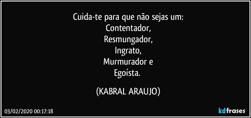 Cuida-te para que não sejas um:
Contentador,
Resmungador,
Ingrato,
Murmurador e
Egoísta. (KABRAL ARAUJO)