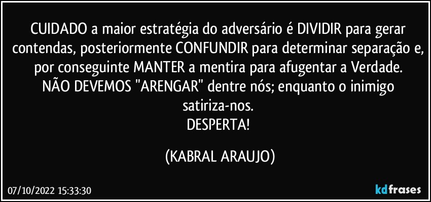 CUIDADO a maior estratégia do adversário é DIVIDIR para gerar contendas, posteriormente CONFUNDIR para determinar separação e, por conseguinte MANTER a mentira para afugentar a Verdade. 
NÃO DEVEMOS "ARENGAR" dentre nós; enquanto o inimigo satiriza-nos. 
DESPERTA! (KABRAL ARAUJO)