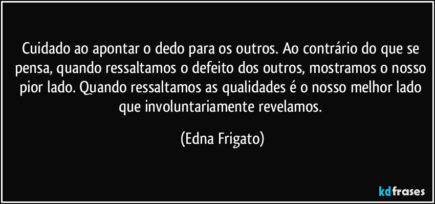 Cuidado ao apontar o dedo para os outros. Ao contrário do que se pensa, quando ressaltamos o defeito dos outros, mostramos o nosso pior lado. Quando ressaltamos as qualidades é o nosso melhor lado que involuntariamente revelamos. (Edna Frigato)