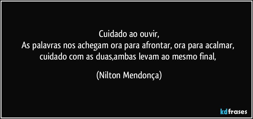 Cuidado ao ouvir,
As palavras nos achegam ora para afrontar, ora para acalmar,  cuidado com as duas,ambas levam ao mesmo final, (Nilton Mendonça)