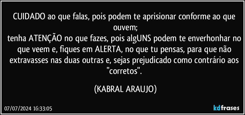 CUIDADO ao que falas, pois podem te aprisionar conforme ao que ouvem;
tenha ATENÇÃO no que fazes, pois algUNS podem te enverhonhar no que veem e, fiques em ALERTA, no que tu pensas, para que não extravasses nas duas outras e, sejas prejudicado como contrário aos "corretos". (KABRAL ARAUJO)