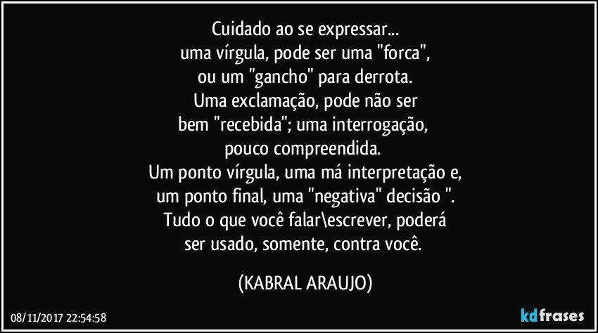 Cuidado ao se expressar...
uma vírgula, pode ser uma "forca",
ou um "gancho" para derrota.
Uma exclamação,  pode não ser
bem "recebida"; uma interrogação, 
pouco compreendida. 
Um ponto vírgula, uma má interpretação e,
um ponto final, uma "negativa" decisão ".
Tudo o que você falar\escrever, poderá
ser usado, somente, contra você. (KABRAL ARAUJO)