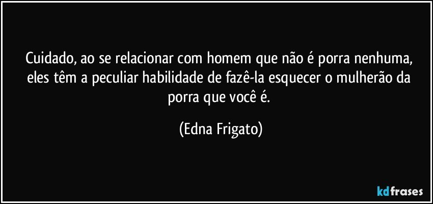 Cuidado, ao se relacionar com homem que não é porra nenhuma, eles têm a peculiar habilidade de fazê-la esquecer o mulherão da porra que você é. (Edna Frigato)