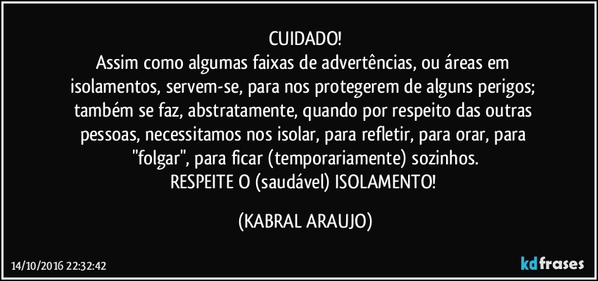 CUIDADO!
Assim como algumas faixas de advertências, ou áreas em isolamentos, servem-se, para nos protegerem de alguns perigos; também se faz, abstratamente, quando por respeito das outras pessoas, necessitamos nos isolar, para refletir, para orar, para "folgar", para ficar (temporariamente) sozinhos.
RESPEITE O (saudável) ISOLAMENTO! (KABRAL ARAUJO)
