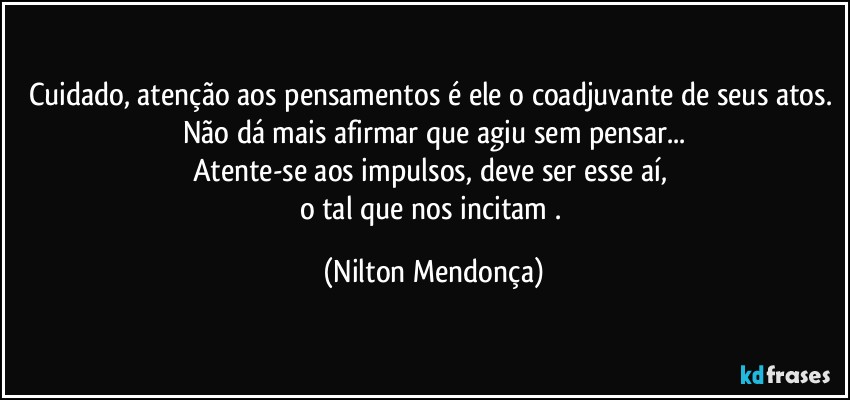 Cuidado, atenção aos pensamentos é ele o coadjuvante de seus atos. 
Não dá mais afirmar que agiu sem pensar...
Atente-se aos impulsos, deve ser esse aí, 
o tal que nos incitam . (Nilton Mendonça)