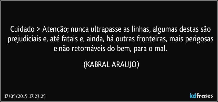 Cuidado > Atenção; nunca ultrapasse as linhas, algumas destas são prejudiciais e, até fatais e, ainda, há outras fronteiras, mais perigosas e não retornáveis do bem, para o mal. (KABRAL ARAUJO)