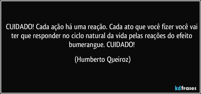 CUIDADO! Cada ação há uma reação. Cada ato que você fizer você vai ter que responder no ciclo natural da vida pelas reações do efeito bumerangue. CUIDADO! (Humberto Queiroz)