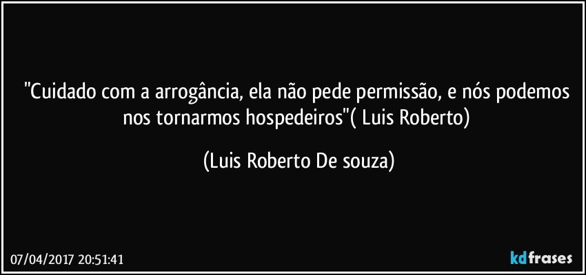 "Cuidado com a arrogância, ela não pede permissão, e nós podemos nos tornarmos  hospedeiros"( Luis Roberto) (Luis Roberto De souza)
