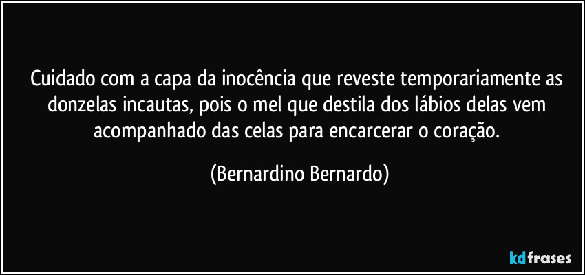 Cuidado com a capa da inocência que reveste temporariamente as donzelas incautas, pois o mel que destila dos lábios delas vem acompanhado das celas para encarcerar o coração. (Bernardino Bernardo)