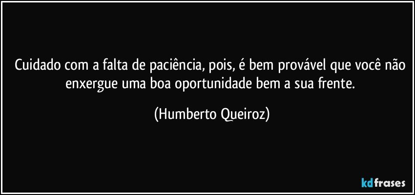 Cuidado com a falta de paciência, pois, é bem provável que você não enxergue uma boa oportunidade bem a sua frente. (Humberto Queiroz)