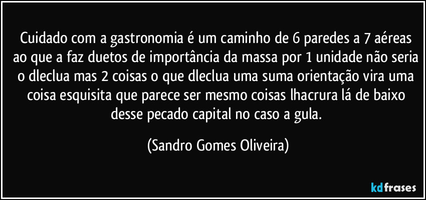 Cuidado com a gastronomia é um caminho de 6 paredes a 7 aéreas ao que a faz duetos de importância da massa por 1 unidade não seria o dleclua mas 2 coisas  o que dleclua uma suma orientação vira uma coisa esquisita que parece ser mesmo coisas lhacrura lá de baixo desse pecado capital no caso a gula. (Sandro Gomes Oliveira)