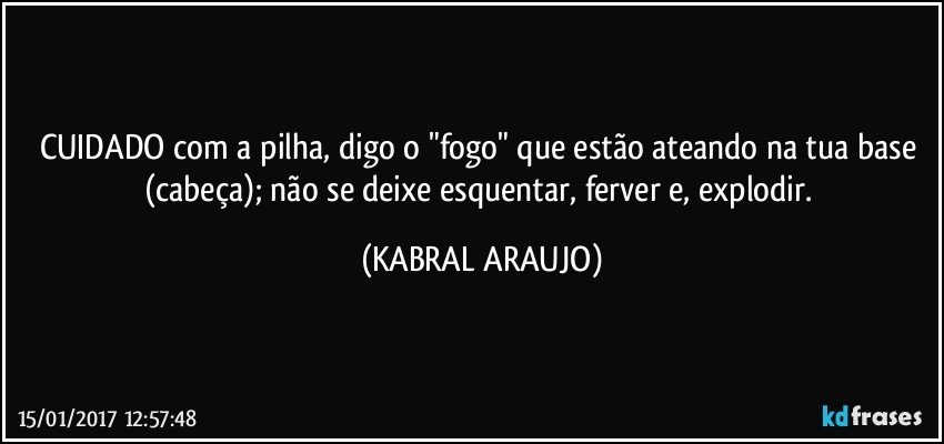 CUIDADO com a pilha, digo o "fogo" que estão ateando na tua base (cabeça); não se deixe esquentar, ferver e, explodir. (KABRAL ARAUJO)