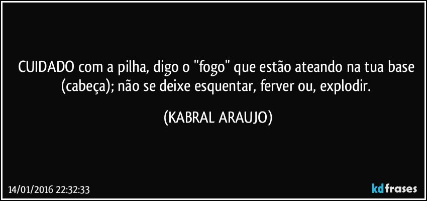 CUIDADO com a pilha, digo o "fogo" que estão ateando na tua base (cabeça); não se deixe esquentar, ferver ou, explodir. (KABRAL ARAUJO)