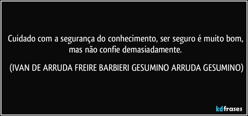 Cuidado com a segurança do conhecimento, ser seguro é muito bom, mas não confie demasiadamente. (IVAN DE ARRUDA FREIRE BARBIERI GESUMINO ARRUDA GESUMINO)