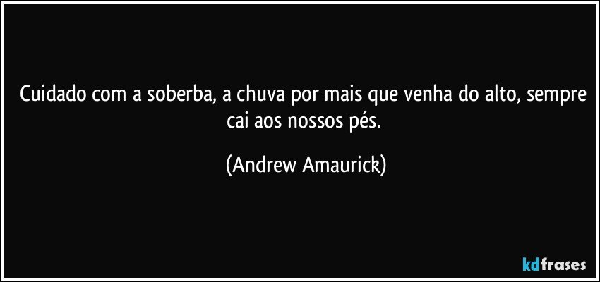 Cuidado com a soberba, a chuva por mais que venha do alto, sempre cai aos nossos pés. (Andrew Amaurick)