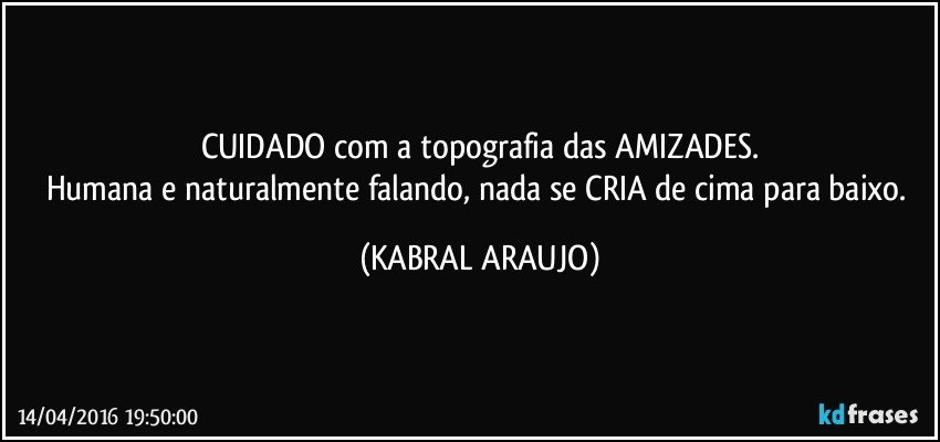 CUIDADO com a topografia das AMIZADES.
Humana e naturalmente falando, nada se CRIA de cima para baixo. (KABRAL ARAUJO)