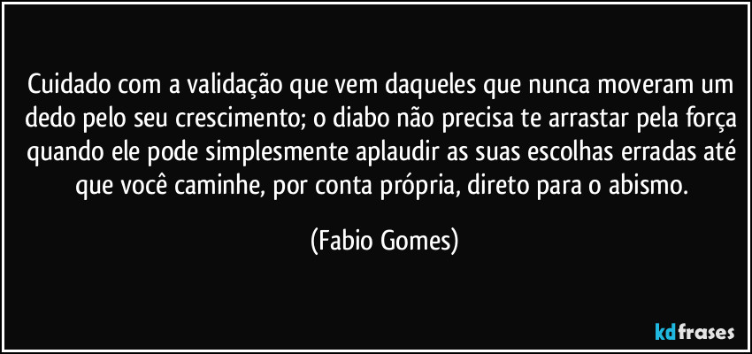 Cuidado com a validação que vem daqueles que nunca moveram um dedo pelo seu crescimento; o diabo não precisa te arrastar pela força quando ele pode simplesmente aplaudir as suas escolhas erradas até que você caminhe, por conta própria, direto para o abismo. (Fabio Gomes)