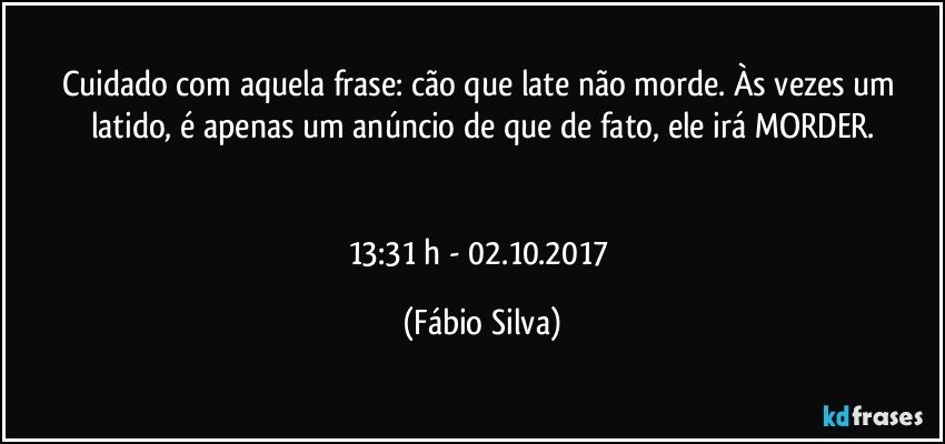 Cuidado com aquela frase: cão que late não morde. Às vezes um latido, é apenas um anúncio de que de fato, ele irá MORDER.


13:31 h - 02.10.2017 (Fábio Silva)