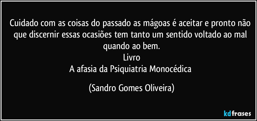 Cuidado com as coisas do passado as mágoas é aceitar e pronto não que discernir essas ocasiões tem tanto um sentido voltado ao mal quando ao bem.
Livro
A afasia da Psiquiatria Monocédica (Sandro Gomes Oliveira)