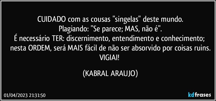 CUIDADO com as cousas "singelas" deste mundo.
Plagiando: "Se parece; MAS, não é".
É necessário TER: discernimento, entendimento e conhecimento; nesta ORDEM, será MAIS fácil de não ser absorvido por coisas ruins.
VIGIAI! (KABRAL ARAUJO)