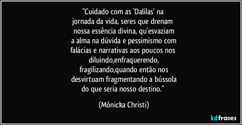 "Cuidado com as 'Dalilas' na 
jornada da vida, seres que drenam 
nossa essência divina, qu'esvaziam
a alma na dúvida e pessimismo com
falácias e narrativas aos poucos nos  
diluindo,enfraquerendo,
fragilizando,quando então nos
desvirtuam fragmentando a bússola
do que seria nosso destino." (Mônicka Christi)