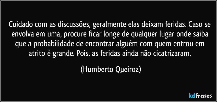 Cuidado com as discussões, geralmente elas deixam feridas. Caso se envolva em uma, procure ficar longe de qualquer lugar onde saiba que a probabilidade de encontrar alguém com quem entrou em atrito é grande. Pois, as feridas ainda não cicatrizaram. (Humberto Queiroz)