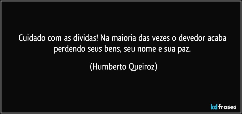 Cuidado com as dívidas! Na maioria das vezes o devedor acaba perdendo seus bens, seu nome e sua paz. (Humberto Queiroz)