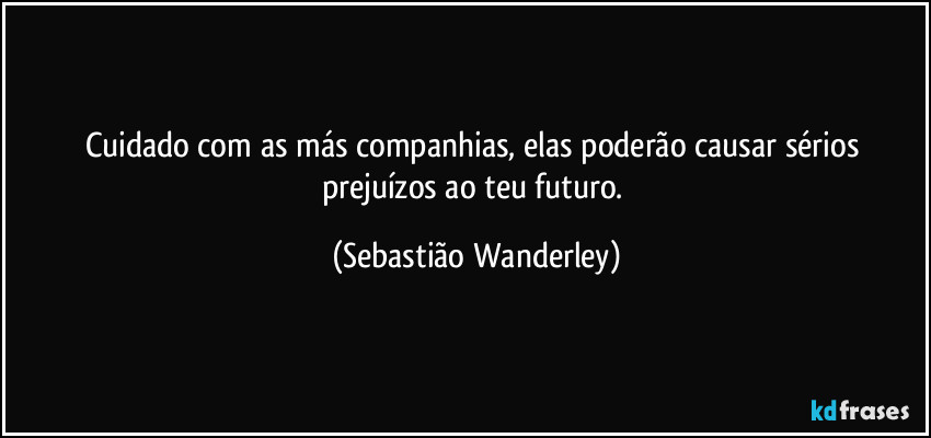 Cuidado com as más companhias, elas poderão causar sérios prejuízos ao teu futuro. (Sebastião Wanderley)