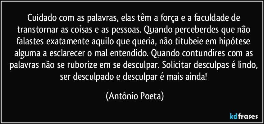 Cuidado com as palavras, elas têm a força e a faculdade de transtornar as coisas e as pessoas. Quando perceberdes que não falastes exatamente aquilo que queria, não titubeie em hipótese alguma a esclarecer o mal entendido. Quando contundires com as palavras não se ruborize em se desculpar. Solicitar desculpas é lindo, ser desculpado e desculpar é mais ainda! (Antônio Poeta)