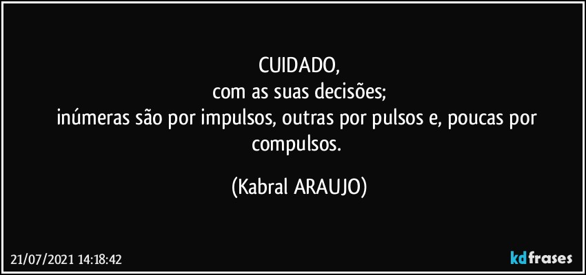 CUIDADO,
com as suas decisões;
inúmeras são por impulsos, outras por pulsos e, poucas por compulsos. (KABRAL ARAUJO)