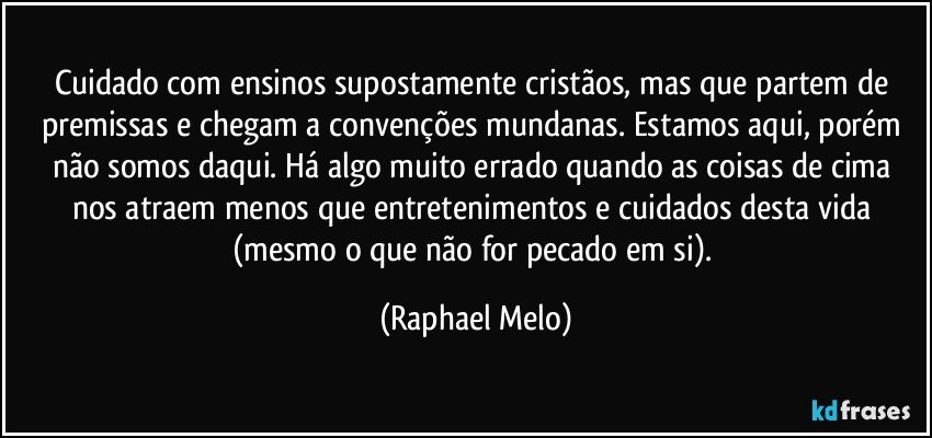 Cuidado com ensinos supostamente cristãos, mas que partem de premissas e chegam a convenções mundanas. Estamos aqui, porém não somos daqui. Há algo muito errado quando as coisas de cima nos atraem menos que entretenimentos e cuidados desta vida (mesmo o que não for pecado em si). (Raphael Melo)