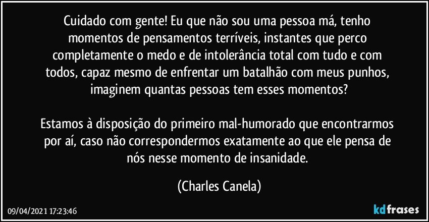 Cuidado com gente! Eu que não sou uma pessoa má, tenho momentos de pensamentos terríveis, instantes que perco completamente o medo e de intolerância total com tudo e com todos, capaz mesmo de enfrentar um batalhão com meus punhos, imaginem quantas pessoas tem esses momentos?

Estamos à disposição do primeiro mal-humorado que encontrarmos por aí, caso não correspondermos exatamente ao que ele pensa de nós nesse momento de insanidade. (Charles Canela)