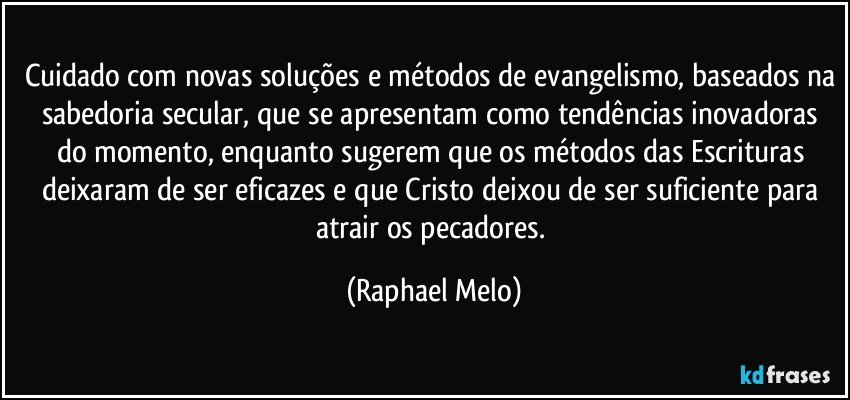 Cuidado com novas soluções e métodos de evangelismo, baseados na sabedoria secular, que se apresentam como tendências inovadoras do momento, enquanto sugerem que os métodos das Escrituras deixaram de ser eficazes e que Cristo deixou de ser suficiente para atrair os pecadores. (Raphael Melo)