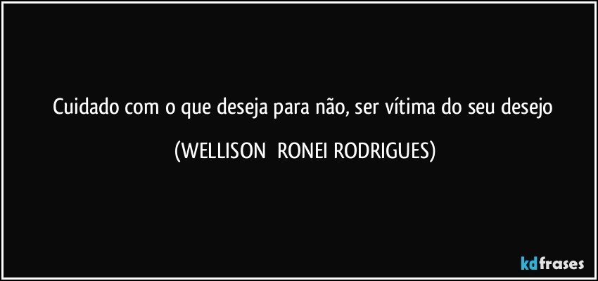 cuidado com o que deseja para não, ser vítima do seu desejo (WELLISON  RONEI RODRIGUES)