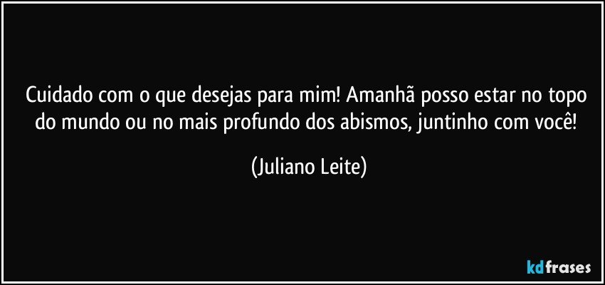 Cuidado com o que desejas para mim! Amanhã posso estar no topo do mundo ou no mais profundo dos abismos, juntinho com você! (Juliano Leite)