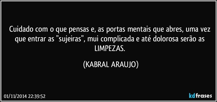 Cuidado com o que pensas e, as portas mentais que abres, uma vez que entrar as "sujeiras", mui complicada e até dolorosa serão as LIMPEZAS. (KABRAL ARAUJO)