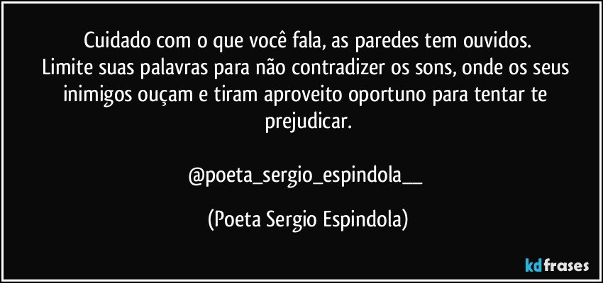 Cuidado com o que você fala, as paredes tem ouvidos.
Limite suas palavras para não contradizer os sons, onde os seus inimigos ouçam e tiram aproveito  oportuno para tentar te prejudicar.

@poeta_sergio_espindola__ (Poeta Sergio Espindola)