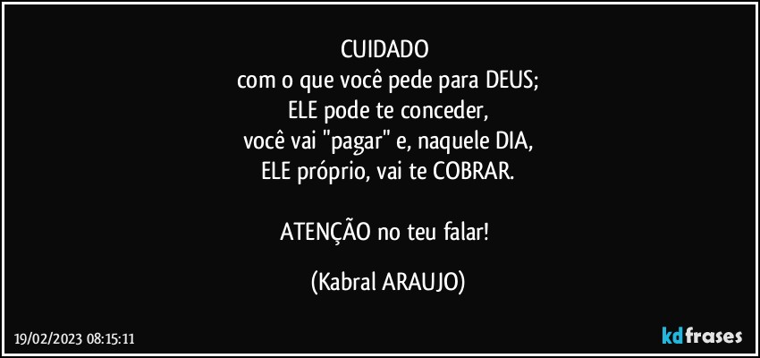 CUIDADO 
com o que você pede para DEUS;
ELE pode te conceder,
você vai "pagar" e, naquele DIA,
ELE próprio, vai te COBRAR.

ATENÇÃO no teu falar! (KABRAL ARAUJO)