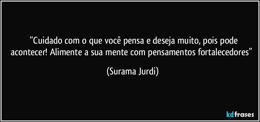 	“Cuidado com o que você pensa e deseja muito, pois pode acontecer! Alimente a sua mente com pensamentos fortalecedores” (Surama Jurdi)