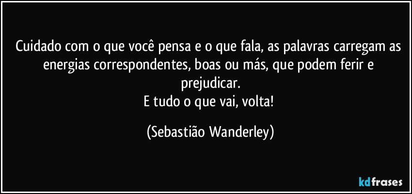 Cuidado com o que você pensa e o que fala, as palavras carregam as energias correspondentes, boas ou más, que podem ferir e prejudicar.
E tudo o que vai, volta! (Sebastião Wanderley)