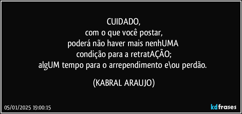 CUIDADO,
com o que você postar,
poderá não haver mais nenhUMA 
condição para a retratAÇÃO;
algUM tempo para o arrependimento e\ou perdão. (KABRAL ARAUJO)