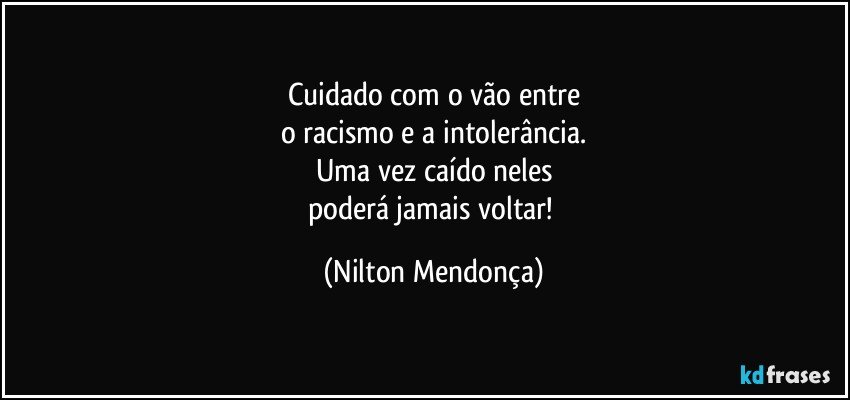 Cuidado com o vão entre
o racismo e a intolerância.
Uma vez caído neles
poderá jamais voltar! (Nilton Mendonça)