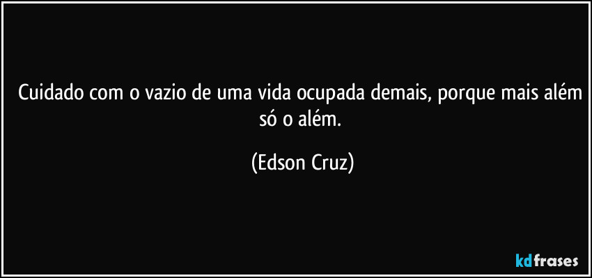 Cuidado com o vazio de uma vida ocupada demais, porque mais além só o além. (Edson Cruz)