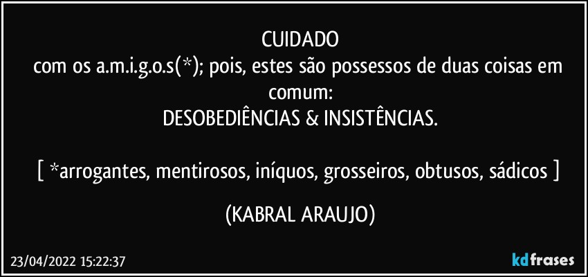 CUIDADO
com os a.m.i.g.o.s(*); pois, estes são possessos de duas coisas em comum:
DESOBEDIÊNCIAS & INSISTÊNCIAS.

[ *arrogantes, mentirosos, iníquos, grosseiros, obtusos, sádicos  ] (KABRAL ARAUJO)